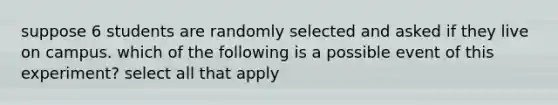 suppose 6 students are randomly selected and asked if they live on campus. which of the following is a possible event of this experiment? select all that apply