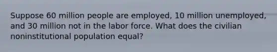 Suppose 60 million people are employed, 10 million unemployed, and 30 million not in the labor force. What does the civilian noninstitutional population equal?