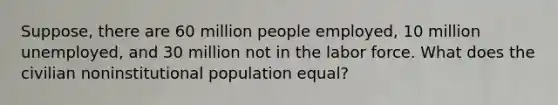 Suppose, there are 60 million people employed, 10 million unemployed, and 30 million not in the labor force. What does the civilian noninstitutional population equal?