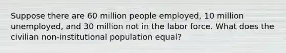 Suppose there are 60 million people employed, 10 million unemployed, and 30 million not in the labor force. What does the civilian non-institutional population equal?