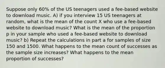 Suppose only 60% of the US teenagers used a fee-based website to download music. A) if you interview 15 US teenagers at random, what is the mean of the count X who use a fee-based website to download music? What is the mean of the proportion p in your sample who used a fee-based website to download music? b) Repeat the calculations in part a for samples of size 150 and 1500. What happens to the mean count of successes as the sample size increases? What happens to the mean proportion of successes?