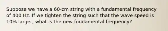 Suppose we have a 60-cm string with a fundamental frequency of 400 Hz. If we tighten the string such that the wave speed is 10% larger, what is the new fundamental frequency?