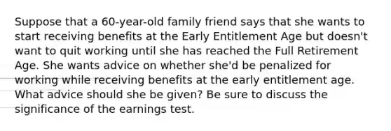 Suppose that a 60-year-old family friend says that she wants to start receiving benefits at the Early Entitlement Age but doesn't want to quit working until she has reached the Full Retirement Age. She wants advice on whether she'd be penalized for working while receiving benefits at the early entitlement age. What advice should she be given? Be sure to discuss the significance of the earnings test.