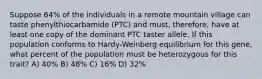 Suppose 64% of the individuals in a remote mountain village can taste phenylthiocarbamide (PTC) and must, therefore, have at least one copy of the dominant PTC taster allele. If this population conforms to Hardy-Weinberg equilibrium for this gene, what percent of the population must be heterozygous for this trait? A) 40% B) 48% C) 16% D) 32%