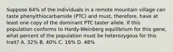 Suppose 64% of the individuals in a remote mountain village can taste phenylthiocarbamide (PTC) and must, therefore, have at least one copy of the dominant PTC taster allele. If this population conforms to Hardy-Weinberg equilibrium for this gene, what percent of the population must be heterozygous for this trait? A. 32% B. 40% C. 16% D. 48%