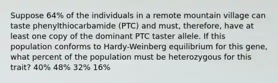 Suppose 64% of the individuals in a remote mountain village can taste phenylthiocarbamide (PTC) and must, therefore, have at least one copy of the dominant PTC taster allele. If this population conforms to Hardy-Weinberg equilibrium for this gene, what percent of the population must be heterozygous for this trait? 40% 48% 32% 16%