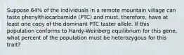 Suppose 64% of the individuals in a remote mountain village can taste phenylthiocarbamide (PTC) and must, therefore, have at least one copy of the dominant PTC taster allele. If this population conforms to Hardy-Weinberg equilibrium for this gene, what percent of the population must be heterozygous for this trait?