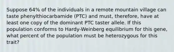 Suppose 64% of the individuals in a remote mountain village can taste phenylthiocarbamide (PTC) and must, therefore, have at least one copy of the dominant PTC taster allele. If this population conforms to Hardy-Weinberg equilibrium for this gene, what percent of the population must be heterozygous for this trait?