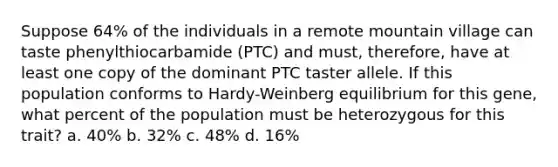 Suppose 64% of the individuals in a remote mountain village can taste phenylthiocarbamide (PTC) and must, therefore, have at least one copy of the dominant PTC taster allele. If this population conforms to Hardy-Weinberg equilibrium for this gene, what percent of the population must be heterozygous for this trait? a. 40% b. 32% c. 48% d. 16%