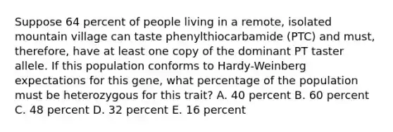 Suppose 64 percent of people living in a remote, isolated mountain village can taste phenylthiocarbamide (PTC) and must, therefore, have at least one copy of the dominant PT taster allele. If this population conforms to Hardy-Weinberg expectations for this gene, what percentage of the population must be heterozygous for this trait? A. 40 percent B. 60 percent C. 48 percent D. 32 percent E. 16 percent