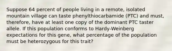 Suppose 64 percent of people living in a remote, isolated mountain village can taste phenylthiocarbamide (PTC) and must, therefore, have at least one copy of the dominant PTC taster allele. If this population conforms to Hardy-Weinberg expectations for this gene, what percentage of the population must be heterozygous for this trait?