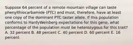 Suppose 64 percent of a remote mountain village can taste phenylthiocarbamide (PTC) and must, therefore, have at least one copy of the dominant PTC taster allele. If this population conforms to HardyWeinberg expectations for this gene, what percentage of the population must be heterozygous for this trait? A. 32 percent B. 48 percent C. 40 percent D. 60 percent E. 16 percent