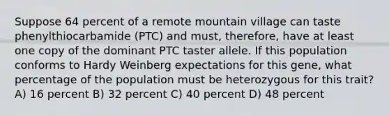 Suppose 64 percent of a remote mountain village can taste phenylthiocarbamide (PTC) and must, therefore, have at least one copy of the dominant PTC taster allele. If this population conforms to Hardy Weinberg expectations for this gene, what percentage of the population must be heterozygous for this trait? A) 16 percent B) 32 percent C) 40 percent D) 48 percent