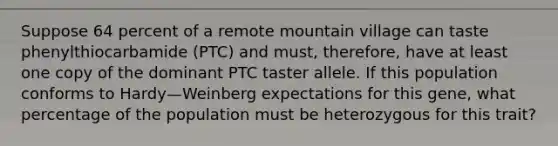 Suppose 64 percent of a remote mountain village can taste phenylthiocarbamide (PTC) and must, therefore, have at least one copy of the dominant PTC taster allele. If this population conforms to Hardy—Weinberg expectations for this gene, what percentage of the population must be heterozygous for this trait?