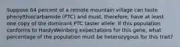 Suppose 64 percent of a remote mountain village can taste phenylthiocarbamide (PTC) and must, therefore, have at least one copy of the dominant PTC taster allele. If this population conforms to HardyWeinberg expectations for this gene, what percentage of the population must be heterozygous for this trait?