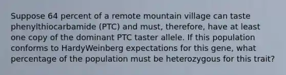 Suppose 64 percent of a remote mountain village can taste phenylthiocarbamide (PTC) and must, therefore, have at least one copy of the dominant PTC taster allele. If this population conforms to HardyWeinberg expectations for this gene, what percentage of the population must be heterozygous for this trait?