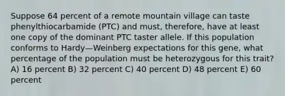 Suppose 64 percent of a remote mountain village can taste phenylthiocarbamide (PTC) and must, therefore, have at least one copy of the dominant PTC taster allele. If this population conforms to Hardy—Weinberg expectations for this gene, what percentage of the population must be heterozygous for this trait? A) 16 percent B) 32 percent C) 40 percent D) 48 percent E) 60 percent