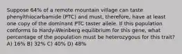 Suppose 64% of a remote mountain village can taste phenylthiocarbamide (PTC) and must, therefore, have at least one copy of the dominant PTC taster allele. If this population conforms to Hardy-Weinberg equilibrium for this gene, what percentage of the population must be heterozygous for this trait? A) 16% B) 32% C) 40% D) 48%