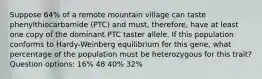 Suppose 64% of a remote mountain village can taste phenylthiocarbamide (PTC) and must, therefore, have at least one copy of the dominant PTC taster allele. If this population conforms to Hardy-Weinberg equilibrium for this gene, what percentage of the population must be heterozygous for this trait? Question options: 16% 48 40% 32%