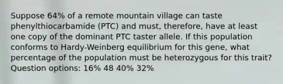 Suppose 64% of a remote mountain village can taste phenylthiocarbamide (PTC) and must, therefore, have at least one copy of the dominant PTC taster allele. If this population conforms to Hardy-Weinberg equilibrium for this gene, what percentage of the population must be heterozygous for this trait? Question options: 16% 48 40% 32%