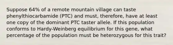 Suppose 64% of a remote mountain village can taste phenylthiocarbamide (PTC) and must, therefore, have at least one copy of the dominant PTC taster allele. If this population conforms to Hardy-Weinberg equilibrium for this gene, what percentage of the population must be heterozygous for this trait?