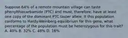 Suppose 64% of a remote mountain village can taste phenylthiocarbamide (PTC) and must, therefore, have at least one copy of the dominant PTC taster allele. If this population conforms to Hardy-Weinberg equilibrium for this gene, what percentage of the population must be heterozygous for this trait? A. 40% B. 32% C. 48% D. 16%