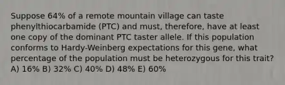 Suppose 64% of a remote mountain village can taste phenylthiocarbamide (PTC) and must, therefore, have at least one copy of the dominant PTC taster allele. If this population conforms to Hardy-Weinberg expectations for this gene, what percentage of the population must be heterozygous for this trait? A) 16% B) 32% C) 40% D) 48% E) 60%