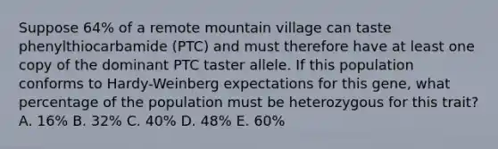 Suppose 64% of a remote mountain village can taste phenylthiocarbamide (PTC) and must therefore have at least one copy of the dominant PTC taster allele. If this population conforms to Hardy-Weinberg expectations for this gene, what percentage of the population must be heterozygous for this trait? A. 16% B. 32% C. 40% D. 48% E. 60%