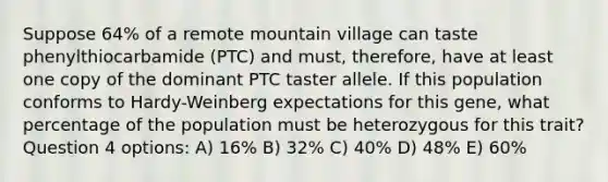 Suppose 64% of a remote mountain village can taste phenylthiocarbamide (PTC) and must, therefore, have at least one copy of the dominant PTC taster allele. If this population conforms to Hardy-Weinberg expectations for this gene, what percentage of the population must be heterozygous for this trait? Question 4 options: A) 16% B) 32% C) 40% D) 48% E) 60%