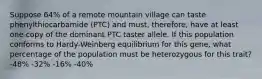 Suppose 64% of a remote mountain village can taste phenylthiocarbamide (PTC) and must, therefore, have at least one copy of the dominant PTC taster allele. If this population conforms to Hardy-Weinberg equilibrium for this gene, what percentage of the population must be heterozygous for this trait? -48% -32% -16% -40%