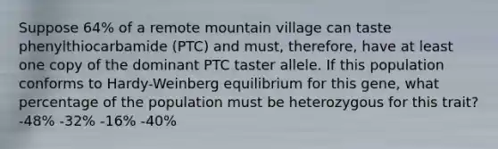 Suppose 64% of a remote mountain village can taste phenylthiocarbamide (PTC) and must, therefore, have at least one copy of the dominant PTC taster allele. If this population conforms to Hardy-Weinberg equilibrium for this gene, what percentage of the population must be heterozygous for this trait? -48% -32% -16% -40%