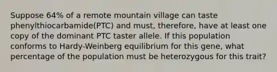 Suppose 64% of a remote mountain village can taste phenylthiocarbamide(PTC) and must, therefore, have at least one copy of the dominant PTC taster allele. If this population conforms to Hardy-Weinberg equilibrium for this gene, what percentage of the population must be heterozygous for this trait?