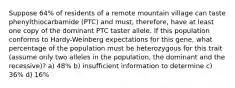 Suppose 64% of residents of a remote mountain village can taste phenylthiocarbamide (PTC) and must, therefore, have at least one copy of the dominant PTC taster allele. If this population conforms to Hardy-Weinberg expectations for this gene, what percentage of the population must be heterozygous for this trait (assume only two alleles in the population, the dominant and the recessive)? a) 48% b) insufficient information to determine c) 36% d) 16%