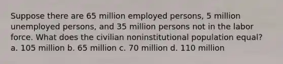 Suppose there are 65 million employed persons, 5 million unemployed persons, and 35 million persons not in the labor force. What does the civilian noninstitutional population equal? a. 105 million b. 65 million c. 70 million d. 110 million