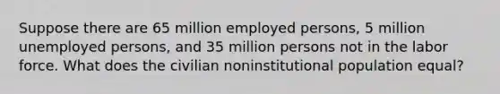 Suppose there are 65 million employed persons, 5 million unemployed persons, and 35 million persons not in the labor force. What does the civilian noninstitutional population equal?