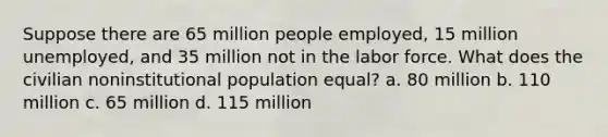 Suppose there are 65 million people employed, 15 million unemployed, and 35 million not in the labor force. What does the civilian noninstitutional population equal? a. 80 million b. 110 million c. 65 million d. 115 million