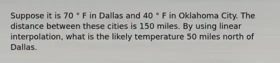 Suppose it is 70 ° F in Dallas and 40 ° F in Oklahoma City. The distance between these cities is 150 miles. By using linear interpolation, what is the likely temperature 50 miles north of Dallas.