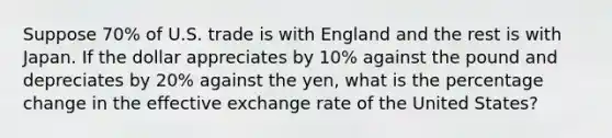 Suppose 70% of U.S. trade is with England and the rest is with Japan. If the dollar appreciates by 10% against the pound and depreciates by 20% against the yen, what is the percentage change in the effective exchange rate of the United States?