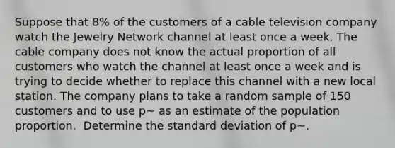 Suppose that 8% of the customers of a cable television company watch the Jewelry Network channel at least once a week. The cable company does not know the actual proportion of all customers who watch the channel at least once a week and is trying to decide whether to replace this channel with a new local station. The company plans to take a random sample of 150 customers and to use p~ as an estimate of the population proportion. ​ Determine the standard deviation of p~.