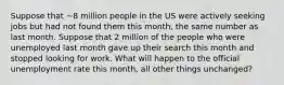 Suppose that ~8 million people in the US were actively seeking jobs but had not found them this month, the same number as last month. Suppose that 2 million of the people who were unemployed last month gave up their search this month and stopped looking for work. What will happen to the official unemployment rate this month, all other things unchanged?