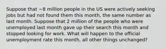 Suppose that ~8 million people in the US were actively seeking jobs but had not found them this month, the same number as last month. Suppose that 2 million of the people who were unemployed last month gave up their search this month and stopped looking for work. What will happen to the official unemployment rate this month, all other things unchanged?