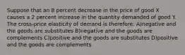 Suppose that an 8 percent decrease in the price of good X causes a 2 percent increase in the quantity demanded of good Y. The cross-price elasticity of demand is therefore: A)negative and the goods are substitutes B)negative and the goods are complements C)positive and the goods are substitutes D)positive and the goods are complements