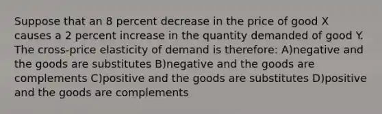 Suppose that an 8 percent decrease in the price of good X causes a 2 percent increase in the quantity demanded of good Y. The cross-price elasticity of demand is therefore: A)negative and the goods are substitutes B)negative and the goods are complements C)positive and the goods are substitutes D)positive and the goods are complements