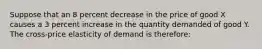 Suppose that an 8 percent decrease in the price of good X causes a 3 percent increase in the quantity demanded of good Y. The cross-price elasticity of demand is therefore: