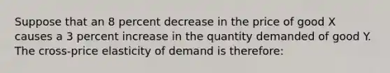 Suppose that an 8 percent decrease in the price of good X causes a 3 percent increase in the quantity demanded of good Y. The cross-price elasticity of demand is therefore: