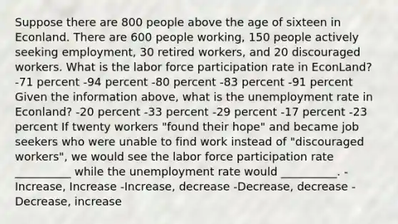 Suppose there are 800 people above the age of sixteen in Econland. There are 600 people working, 150 people actively seeking employment, 30 retired workers, and 20 discouraged workers. What is the labor force participation rate in EconLand? -71 percent -94 percent -80 percent -83 percent -91 percent Given the information above, what is the unemployment rate in Econland? -20 percent -33 percent -29 percent -17 percent -23 percent If twenty workers "found their hope" and became job seekers who were unable to find work instead of "discouraged workers", we would see the labor force participation rate __________ while the unemployment rate would __________. -Increase, Increase -Increase, decrease -Decrease, decrease -Decrease, increase