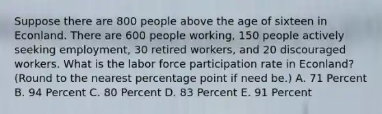 Suppose there are 800 people above the age of sixteen in Econland. There are 600 people working, 150 people actively seeking employment, 30 retired workers, and 20 discouraged workers. What is the labor force participation rate in Econland? (Round to the nearest percentage point if need be.) A. 71 Percent B. 94 Percent C. 80 Percent D. 83 Percent E. 91 Percent