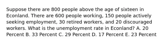 Suppose there are 800 people above the age of sixteen in Econland. There are 600 people working, 150 people actively seeking employment, 30 retired workers, and 20 discouraged workers. What is the unemployment rate in Econland? A. 20 Percent B. 33 Percent C. 29 Percent D. 17 Percent E. 23 Percent