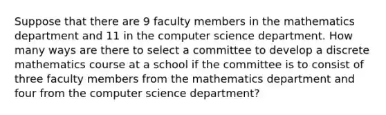 Suppose that there are 9 faculty members in the mathematics department and 11 in the computer science department. How many ways are there to select a committee to develop a discrete mathematics course at a school if the committee is to consist of three faculty members from the mathematics department and four from the computer science department?