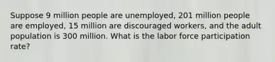 Suppose 9 million people are unemployed, 201 million people are employed, 15 million are discouraged workers, and the adult population is 300 million. What is the labor force participation rate?